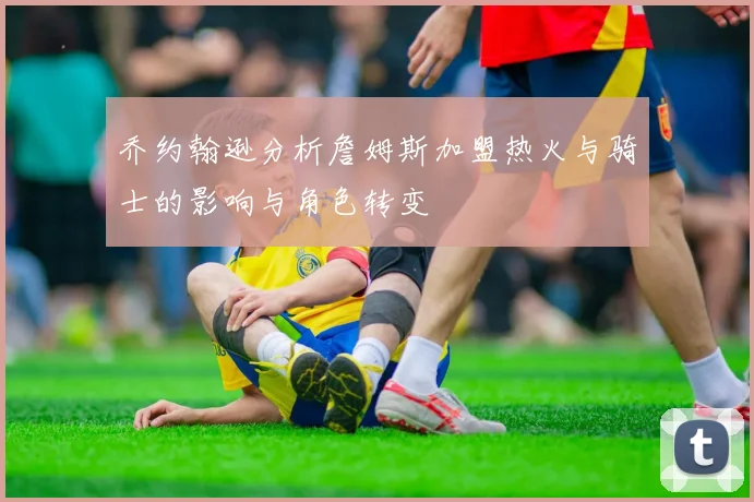 乔约翰逊分析詹姆斯加盟热火与骑士的影响与角色转变
