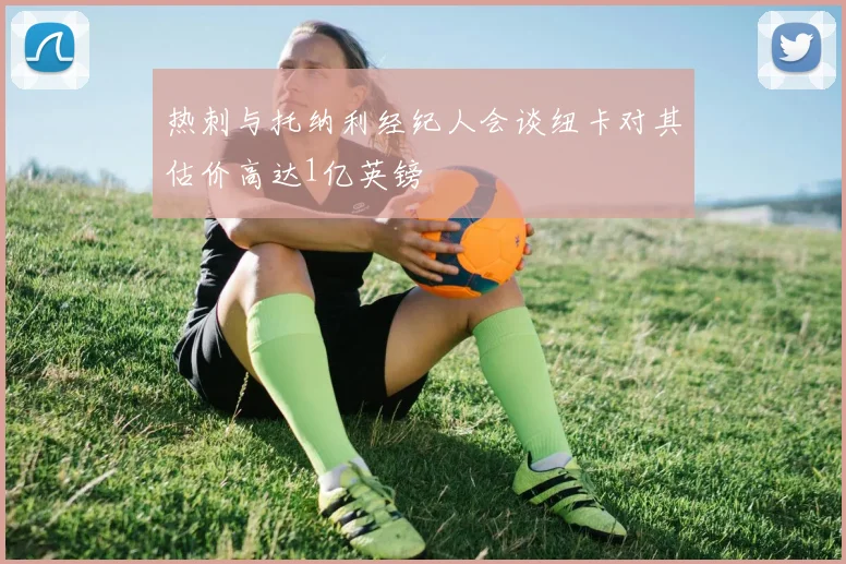 热刺与托纳利经纪人会谈纽卡对其估价高达1亿英镑